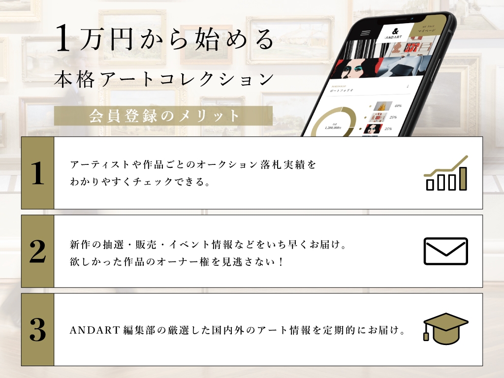 1万円から始める本格アートコレクション：会員登録のメリット
1. アーティストや作品ごとのオークション落札実績を分かりやすくチェックできる
2. 新作の抽選・販売・イベント情報などをいち早くお届け。欲しかった作品のオーナー権を見逃さない。
3. ANDART編集部の厳選した国内外のアート情報を定期的にお届け。